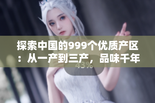 探索中國的999個優(yōu)質(zhì)產(chǎn)區(qū)：從一產(chǎn)到三產(chǎn)，品味千年傳承的精品國貨
