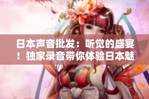 日本聲音批發(fā)：聽(tīng)覺(jué)的盛宴！獨(dú)家錄音帶你體驗(yàn)日本魅力聲音