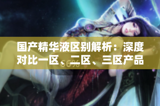 國產(chǎn)精華液區(qū)別解析：深度對比一區(qū)、二區(qū)、三區(qū)產(chǎn)品特性