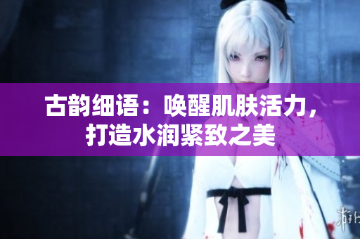 古韻細語：喚醒肌膚活力，打造水潤緊致之美