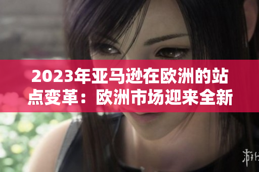 2023年亞馬遜在歐洲的站點(diǎn)變革：歐洲市場(chǎng)迎來(lái)全新購(gòu)物體驗(yàn)