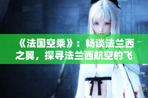 《法國(guó)空乘》：暢談法蘭西之翼，探尋法蘭西航空的飛行魅力