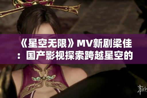 《星空無限》MV新劇梁佳：國產(chǎn)影視探索跨越星空的驚喜旅程