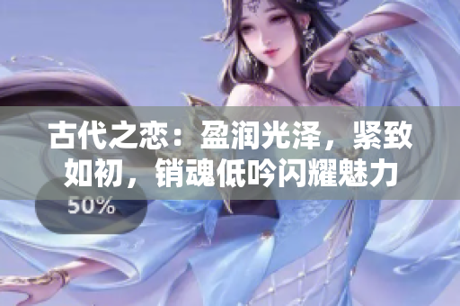 古代之戀：盈潤光澤，緊致如初，銷魂低吟閃耀魅力