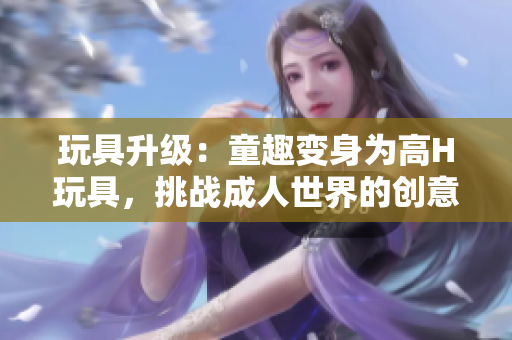 玩具升級：童趣變身為高H玩具，挑戰(zhàn)成人世界的創(chuàng)意與想象