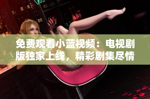 免費觀看小藍視頻：電視劇版獨家上線，精彩劇集盡情暢享！