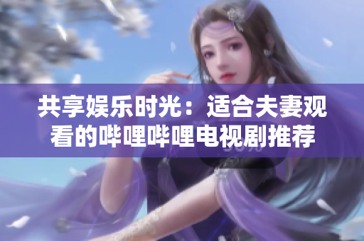 共享娛樂(lè)時(shí)光：適合夫妻觀看的嗶哩嗶哩電視劇推薦