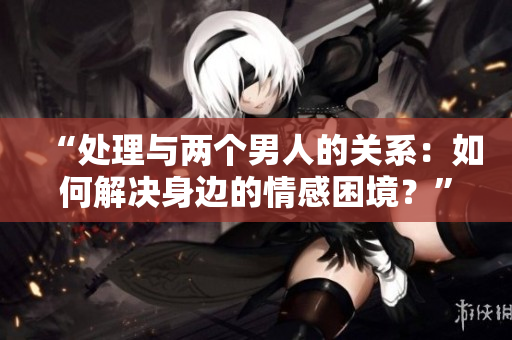 “處理與兩個(gè)男人的關(guān)系：如何解決身邊的情感困境？”