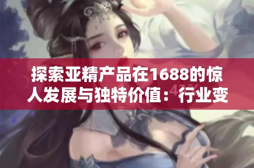 探索亞精產(chǎn)品在1688的驚人發(fā)展與獨(dú)特價值：行業(yè)變革的關(guān)鍵驅(qū)動力