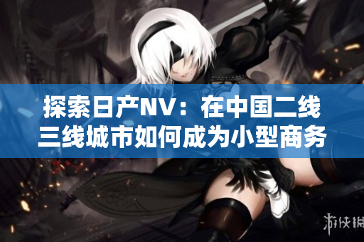 探索日產(chǎn)NV：在中國(guó)二線三線城市如何成為小型商務(wù)車的最佳選擇