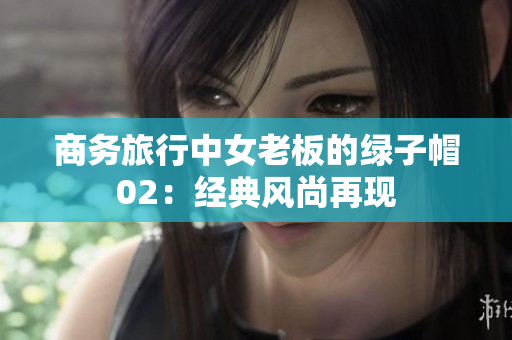 商務(wù)旅行中女老板的綠子帽02:經(jīng)典風(fēng)尚再現(xiàn) 商務(wù)旅行中女老板的綠子帽02:經(jīng)典風(fēng)尚再現(xiàn)