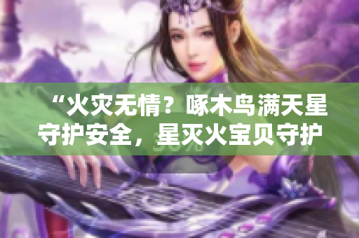 “火災(zāi)無情?啄木鳥滿天星守護(hù)安全,星滅火寶貝守護(hù)生命!” “火災(zāi)無情?啄木鳥滿天星守護(hù)安全,星滅火寶貝守護(hù)生命!”