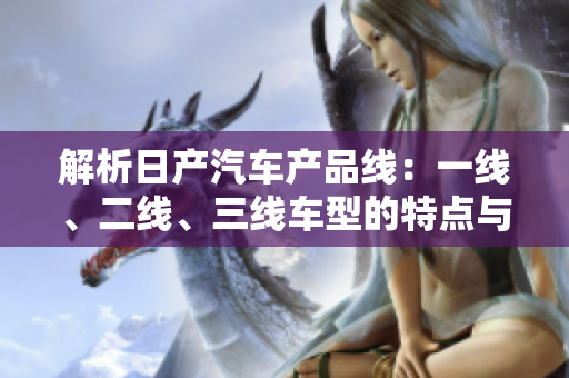 解析日產(chǎn)汽車產(chǎn)品線：一線、二線、三線車型的特點(diǎn)與比較