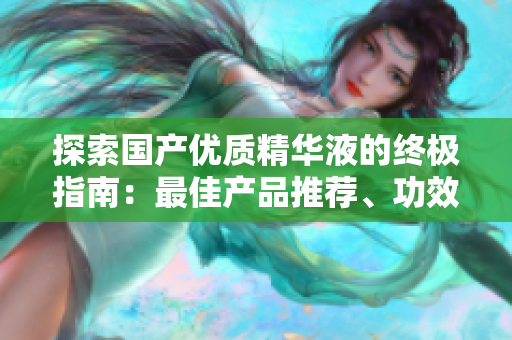 探索國產(chǎn)優(yōu)質(zhì)精華液的終極指南：最佳產(chǎn)品推薦、功效解析與購買建議
