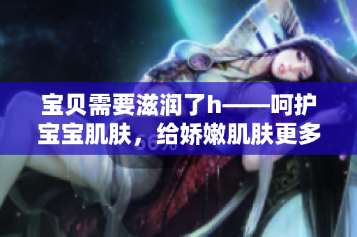 寶貝需要滋潤了h——呵護寶寶肌膚，給嬌嫩肌膚更多關(guān)愛