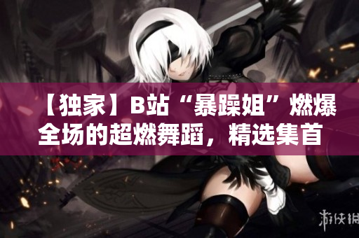 【獨家】B站“暴躁姐”燃爆全場的超燃舞蹈，精選集首度曝光