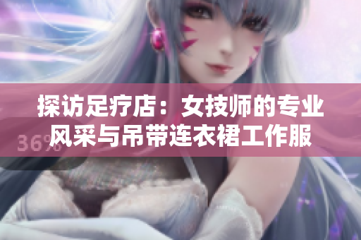 探訪足療店：女技師的專業(yè)風采與吊帶連衣裙工作服