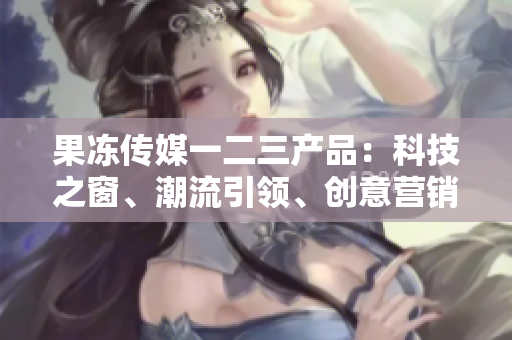 果凍傳媒一二三產(chǎn)品：科技之窗、潮流引領(lǐng)、創(chuàng)意營銷