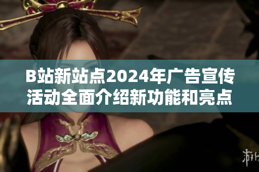 B站新站點2024年廣告宣傳活動全面介紹新功能和亮點