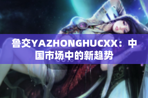 魯交YAZHONGHUCXX：中國市場中的新趨勢