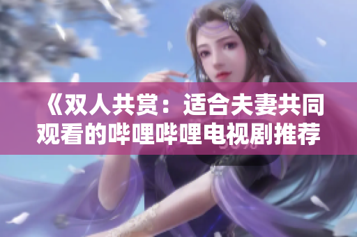 《雙人共賞：適合夫妻共同觀看的嗶哩嗶哩電視劇推薦》