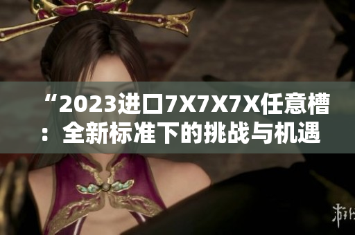 “2023進(jìn)口7X7X7X任意槽:全新標(biāo)準(zhǔn)下的挑戰(zhàn)與機(jī)遇” “2023進(jìn)口7X7X7X任意槽:全新標(biāo)準(zhǔn)下的挑戰(zhàn)與機(jī)遇”
