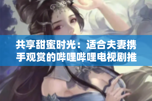 共享甜蜜時(shí)光：適合夫妻攜手觀賞的嗶哩嗶哩電視劇推薦
