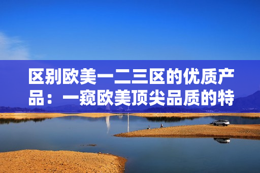 區(qū)別歐美一二三區(qū)的優(yōu)質(zhì)產(chǎn)品：一窺歐美頂尖品質(zhì)的特色與差異
