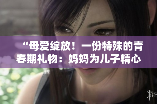 “母愛綻放！一份特殊的青春期禮物：媽媽為兒子精心準備的生日驚喜”