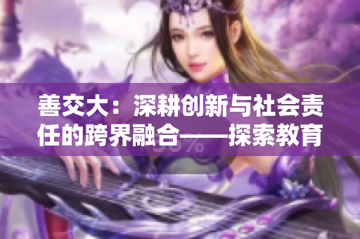 善交大:深耕創(chuàng)新與社會責任的跨界融合——探索教育變革之路 善交大:深耕創(chuàng)新與社會責任的跨界融合——探索教育變革之路