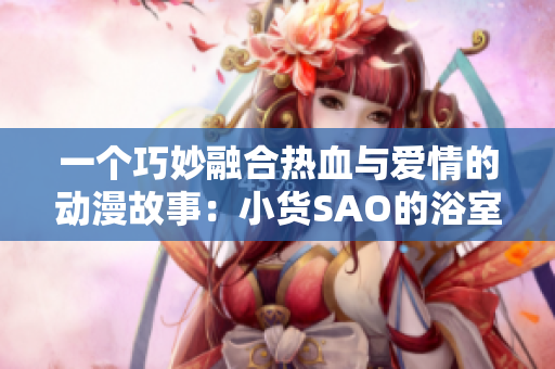 一個(gè)巧妙融合熱血與愛(ài)情的動(dòng)漫故事：小貨SAO的浴室奇遇與冒險(xiǎn)