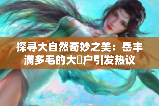 探尋大自然奇妙之美：岳豐滿(mǎn)多毛的大隂戶(hù)引發(fā)熱議
