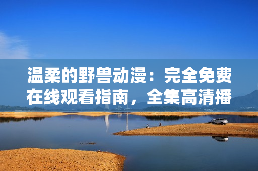 溫柔的野獸動漫:完全免費在線觀看指南,全集高清播放,分享最佳觀影體驗 溫柔的野獸動漫:完全免費在線觀看指南,全集高清播放,分享最佳觀影體驗