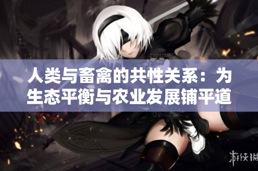 人類與畜禽的共性關(guān)系:為生態(tài)平衡與農(nóng)業(yè)發(fā)展鋪平道路 人類與畜禽的共性關(guān)系:為生態(tài)平衡與農(nóng)業(yè)發(fā)展鋪平道路