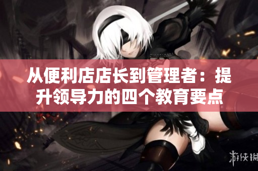 從便利店店長(zhǎng)到管理者:提升領(lǐng)導(dǎo)力的四個(gè)教育要點(diǎn) 從便利店店長(zhǎng)到管理者:提升領(lǐng)導(dǎo)力的四個(gè)教育要點(diǎn)
