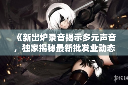 《新出爐錄音揭示多元聲音，獨(dú)家揭秘最新批發(fā)業(yè)動(dòng)態(tài)》