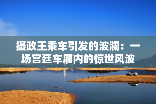 攝政王乘車引發(fā)的波瀾：一場(chǎng)宮廷車廂內(nèi)的驚世風(fēng)波