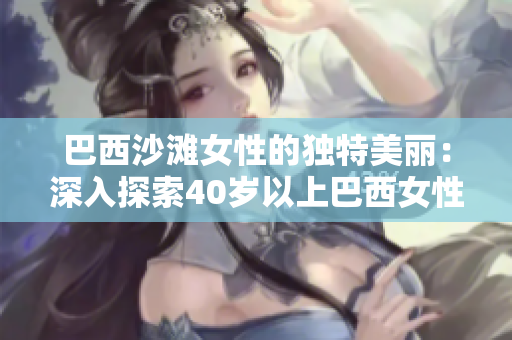 巴西沙灘女性的獨(dú)特美麗：深入探索40歲以上巴西女性身體自信的秘密