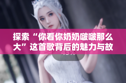 探索“你看你奶奶啵啵那么大”這首歌背后的魅力與故事