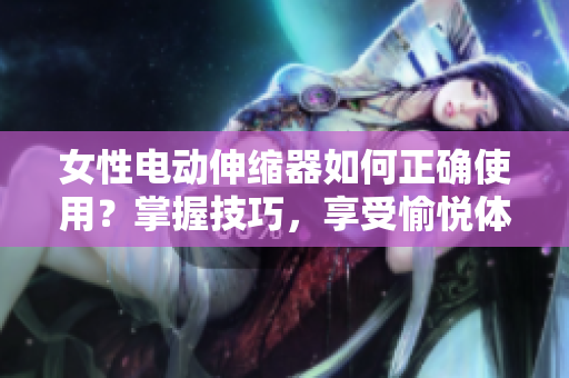 女性電動伸縮器如何正確使用？掌握技巧，享受愉悅體驗