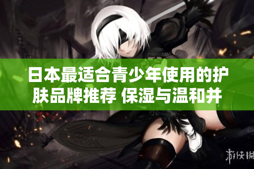 日本最適合青少年使用的護(hù)膚品牌推薦 保濕與溫和并重，呵護(hù)18歲以下肌膚