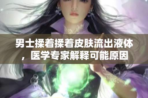 男士揉著揉著皮膚流出液體，醫(yī)學(xué)專家解釋可能原因