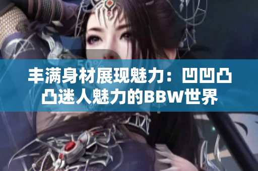 豐滿身材展現(xiàn)魅力：凹凹凸凸迷人魅力的BBW世界