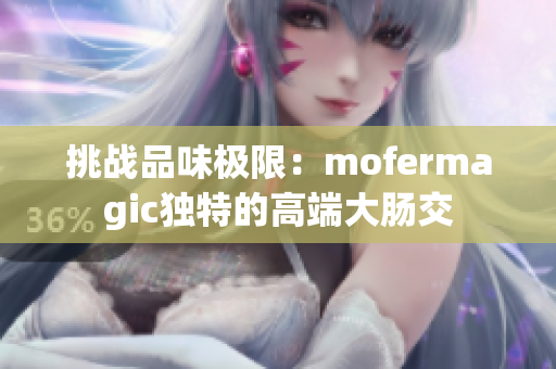 挑戰(zhàn)品味極限：mofermagic獨(dú)特的高端大腸交