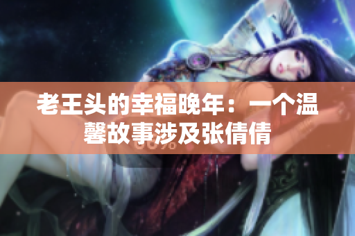 老王頭的幸福晚年：一個(gè)溫馨故事涉及張倩倩
