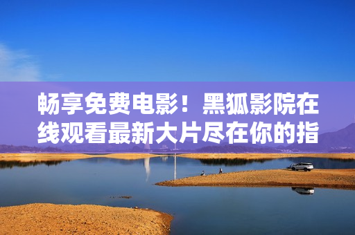 暢享免費(fèi)電影！黑狐影院在線觀看最新大片盡在你的指尖