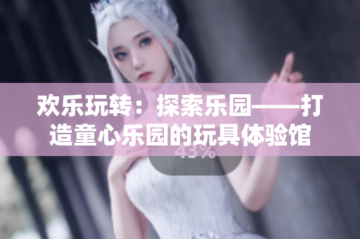 歡樂玩轉(zhuǎn)：探索樂園——打造童心樂園的玩具體驗(yàn)館