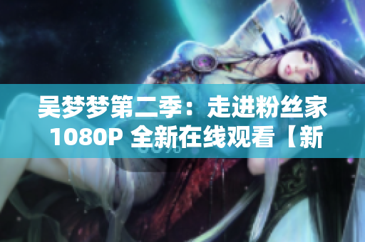 吳夢(mèng)夢(mèng)第二季：走進(jìn)粉絲家 1080P 全新在線觀看【新華網(wǎng)報(bào)道】