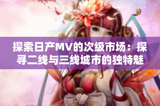 探索日產(chǎn)MV的次級市場：探尋二線與三線城市的獨(dú)特魅力