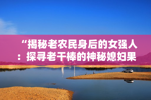 “揭秘老農(nóng)民身后的女強(qiáng)人:探尋老干棒的神秘媳婦果兒的身份” “揭秘老農(nóng)民身后的女強(qiáng)人:探尋老干棒的神秘媳婦果兒的身份”